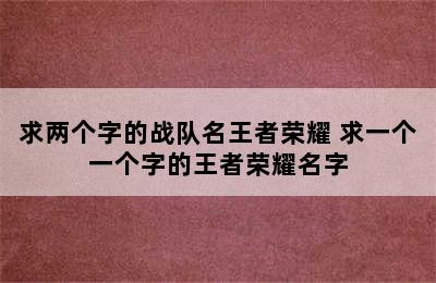 求两个字的战队名王者荣耀 求一个一个字的王者荣耀名字